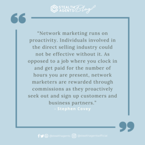 “Network marketing runs on proactivity. Individuals involved in the direct selling industry could not be effective without it. As opposed to a job where you clock in and get paid for the number of hours you are present, network marketers are rewarded through commissions as they proactively seek out and sign up customers and business partners.” – Stephen Covey