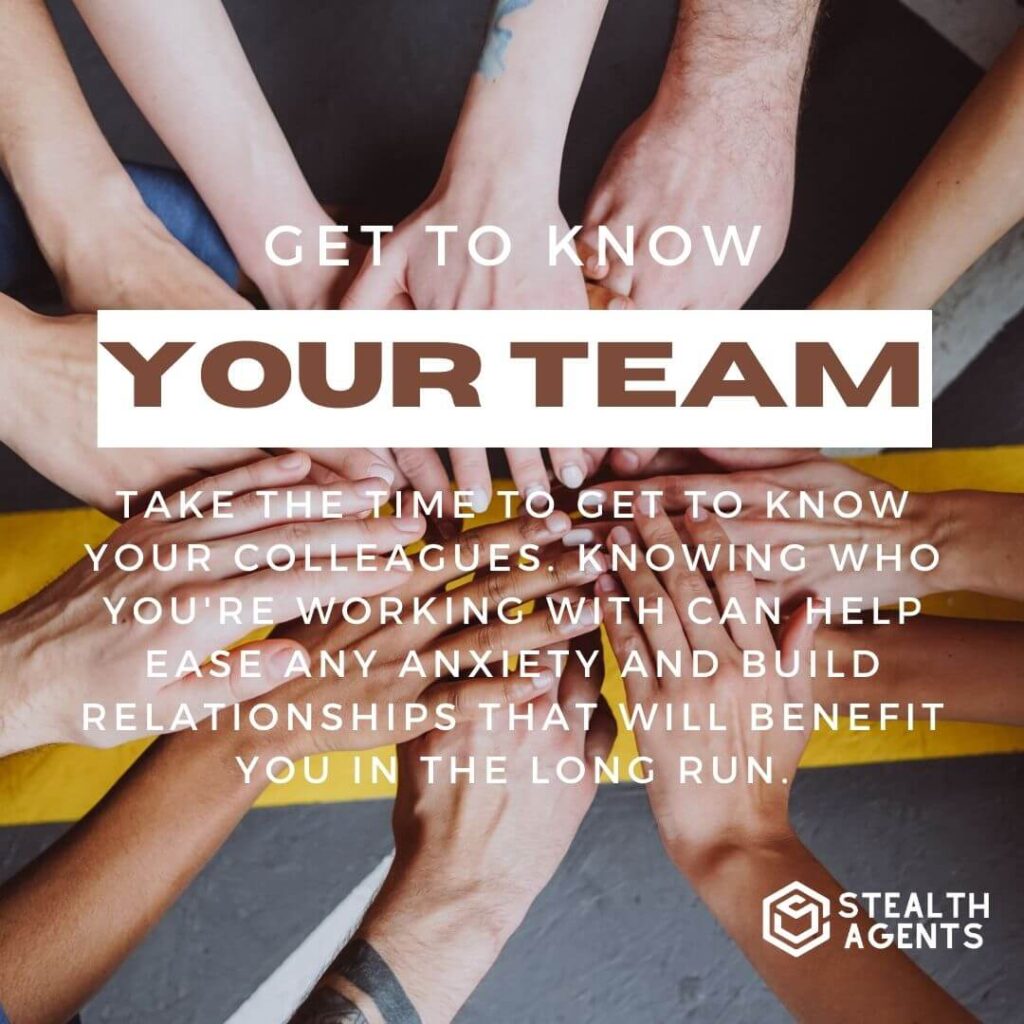 Get to know your team Take the time to get to know your colleagues. Knowing who you're working with can help ease any anxiety and build relationships that will benefit you in the long run.