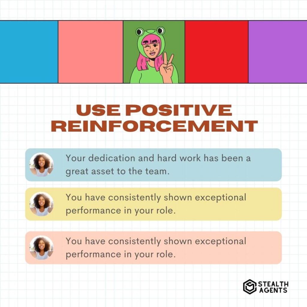 Use Positive Reinforcement "Your dedication and hard work has been a great asset to the team." "You have consistently shown exceptional performance in your role." "Your positive attitude and willingness to take on new challenges is greatly appreciated."