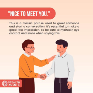 "Nice to meet you." This is a classic phrase used to greet someone and start a conversation. It's essential to make a good first impression, so be sure to maintain eye contact and smile when saying this.