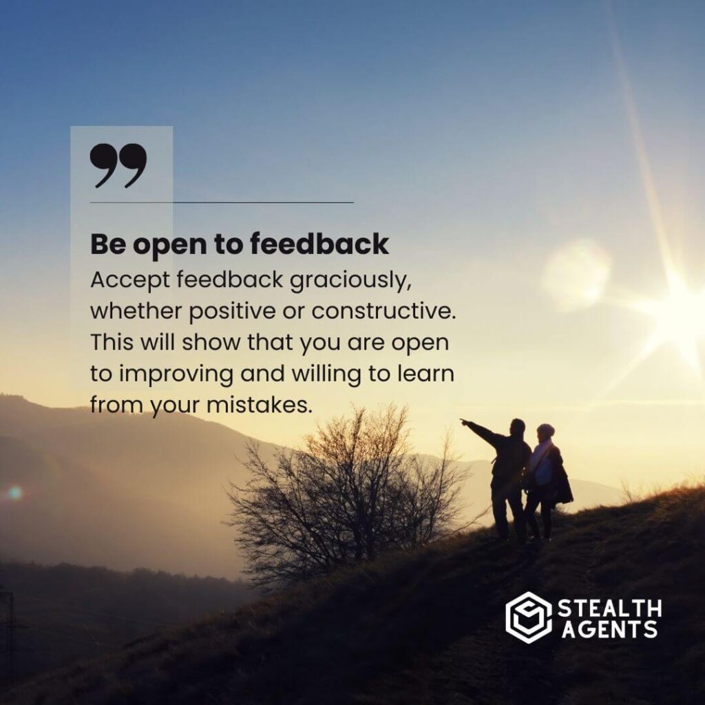 Be open to feedback Accept feedback graciously, whether positive or constructive. This will show that you are open to improving and willing to learn from your mistakes.