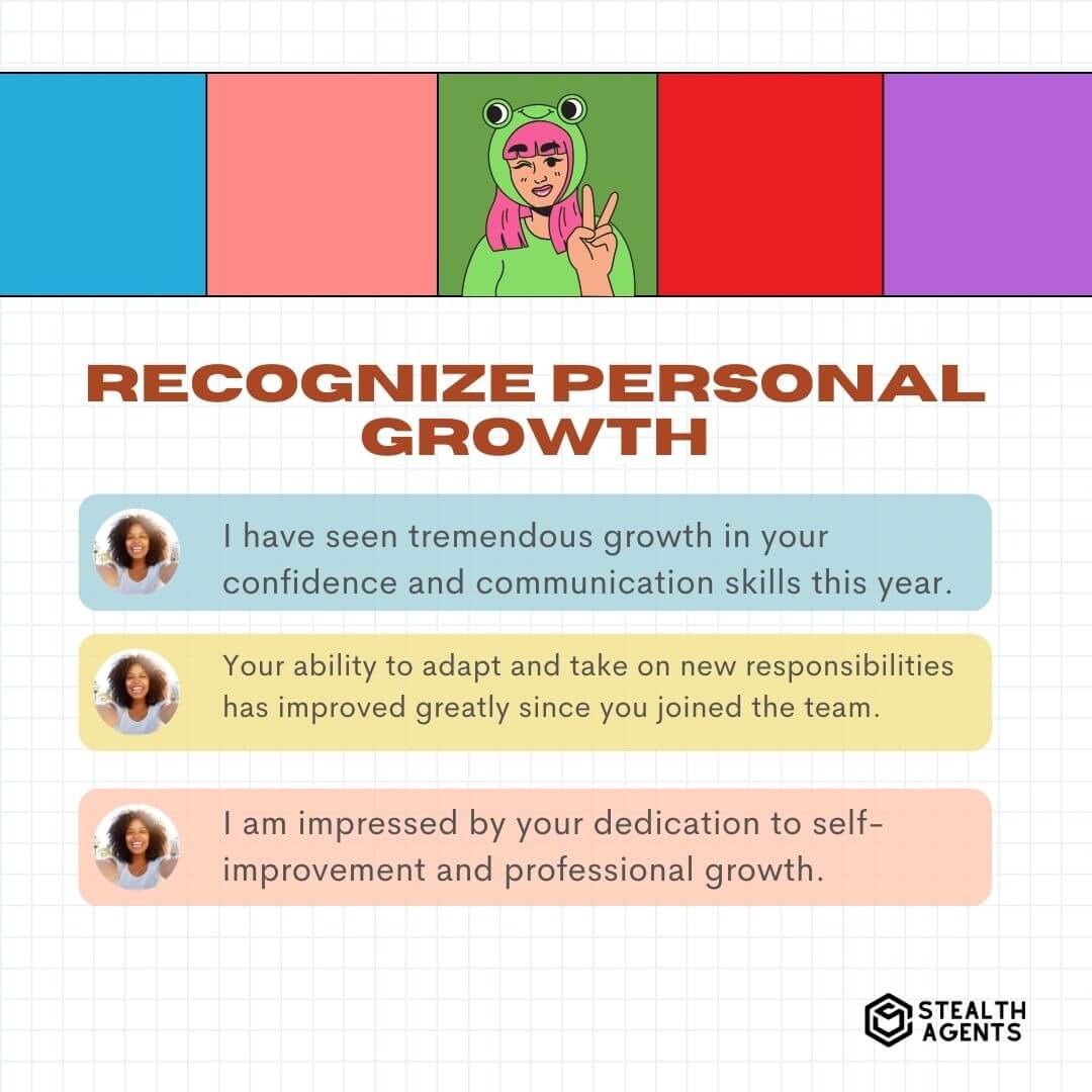 Recognize Personal Growth "I have seen tremendous growth in your confidence and communication skills this year." "Your ability to adapt and take on new responsibilities has improved greatly since you joined the team." "I am impressed by your dedication to self-improvement and professional growth."