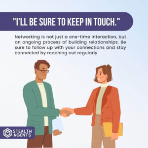 "I'll be sure to keep in touch." Networking is not just a one-time interaction, but an ongoing process of building relationships. Be sure to follow up with your connections and stay connected by reaching out regularly.