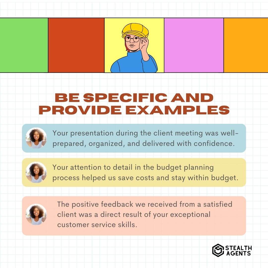 Be Specific and Provide Examples "Your presentation during the client meeting was well-prepared, organized, and delivered with confidence." "Your attention to detail in the budget planning process helped us save costs and stay within budget." "The positive feedback we received from a satisfied client was a direct result of your exceptional customer service skills."