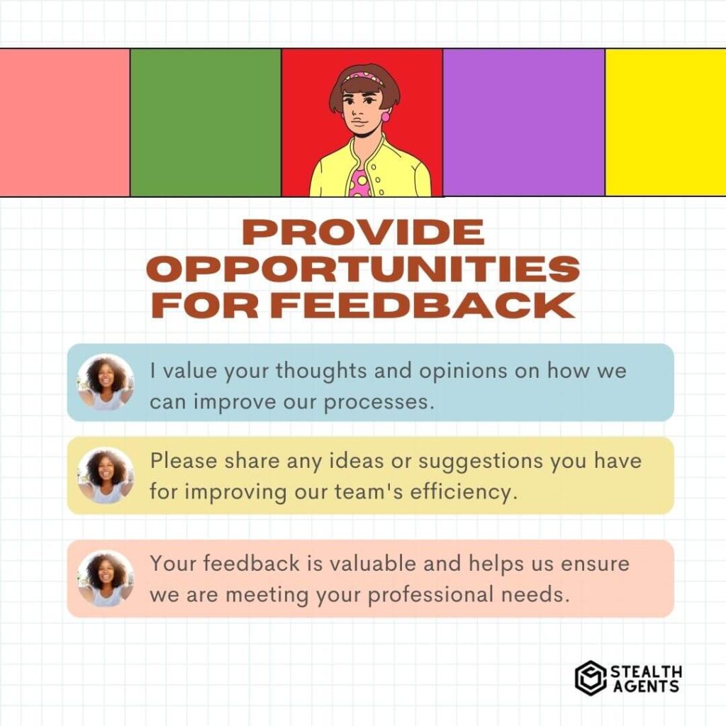 Provide Opportunities for Feedback "I value your thoughts and opinions on how we can improve our processes." "Please share any ideas or suggestions you have for improving our team's efficiency." "Your feedback is valuable and helps us ensure we are meeting your professional needs."