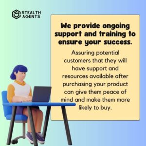 "We provide ongoing support and training to ensure your success." Assuring potential customers that they will have support and resources available after purchasing your product can give them peace of mind and make them more likely to buy.