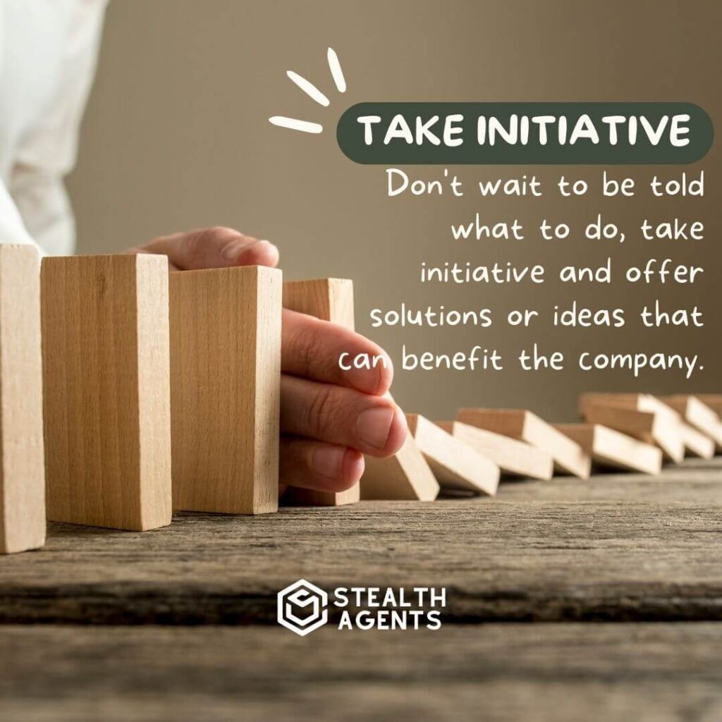 Take initiative Don't wait to be told what to do, take initiative and offer solutions or ideas that can benefit the company.