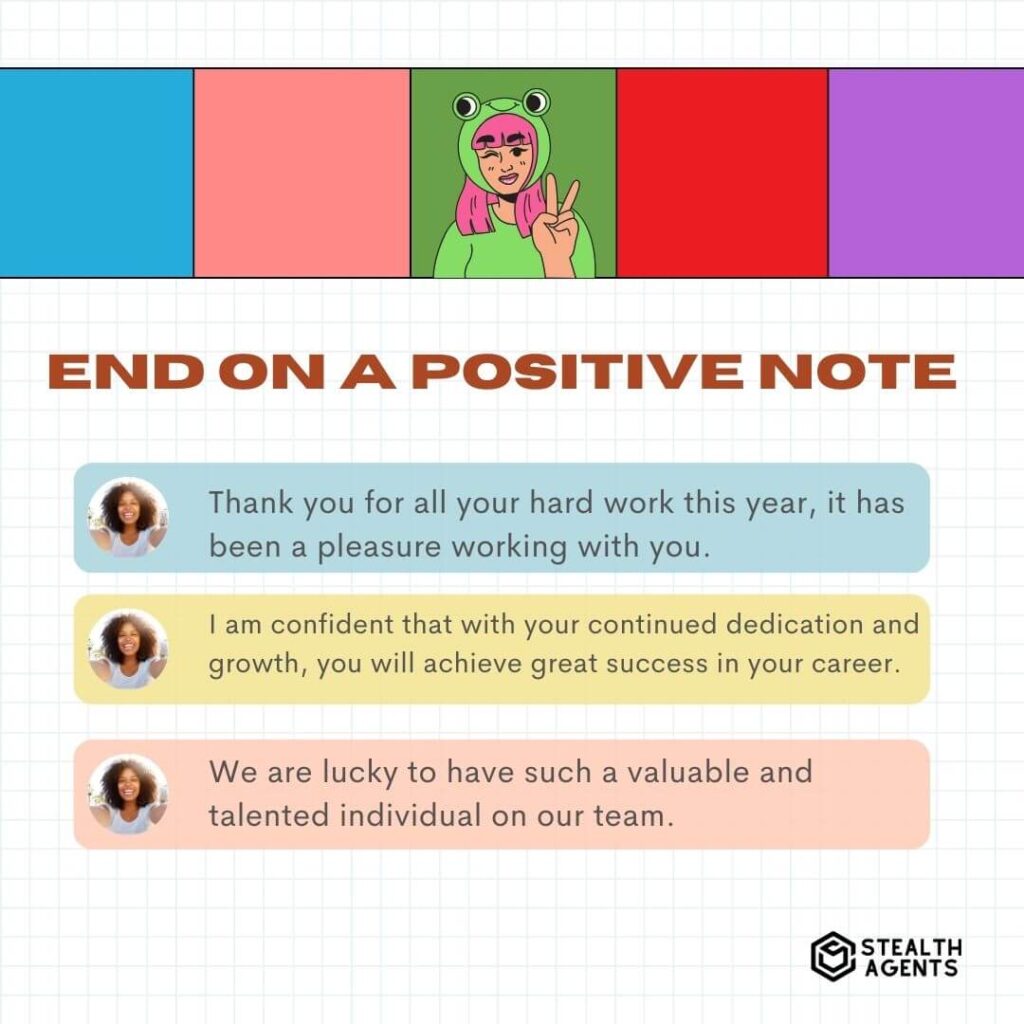 End on a Positive Note "Thank you for all your hard work this year, it has been a pleasure working with you." "I am confident that with your continued dedication and growth, you will achieve great success in your career." "We are lucky to have such a valuable and talented individual on our team."