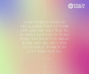 "Your work is going to fill a large part of your life, and the only way to be truly satisfied is to do what you believe is great work. And the only way to do great work is to love what you do." - Steve Jobs