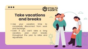 Take vacations and breaks Use your vacation time to completely disconnect from work and recharge. Even if you can't take a long vacation, plan short breaks throughout the year to relax and rejuvenate.