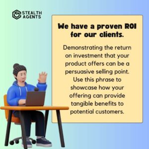 "We have a proven ROI for our clients." Demonstrating the return on investment that your product offers can be a persuasive selling point. Use this phrase to showcase how your offering can provide tangible benefits to potential customers.