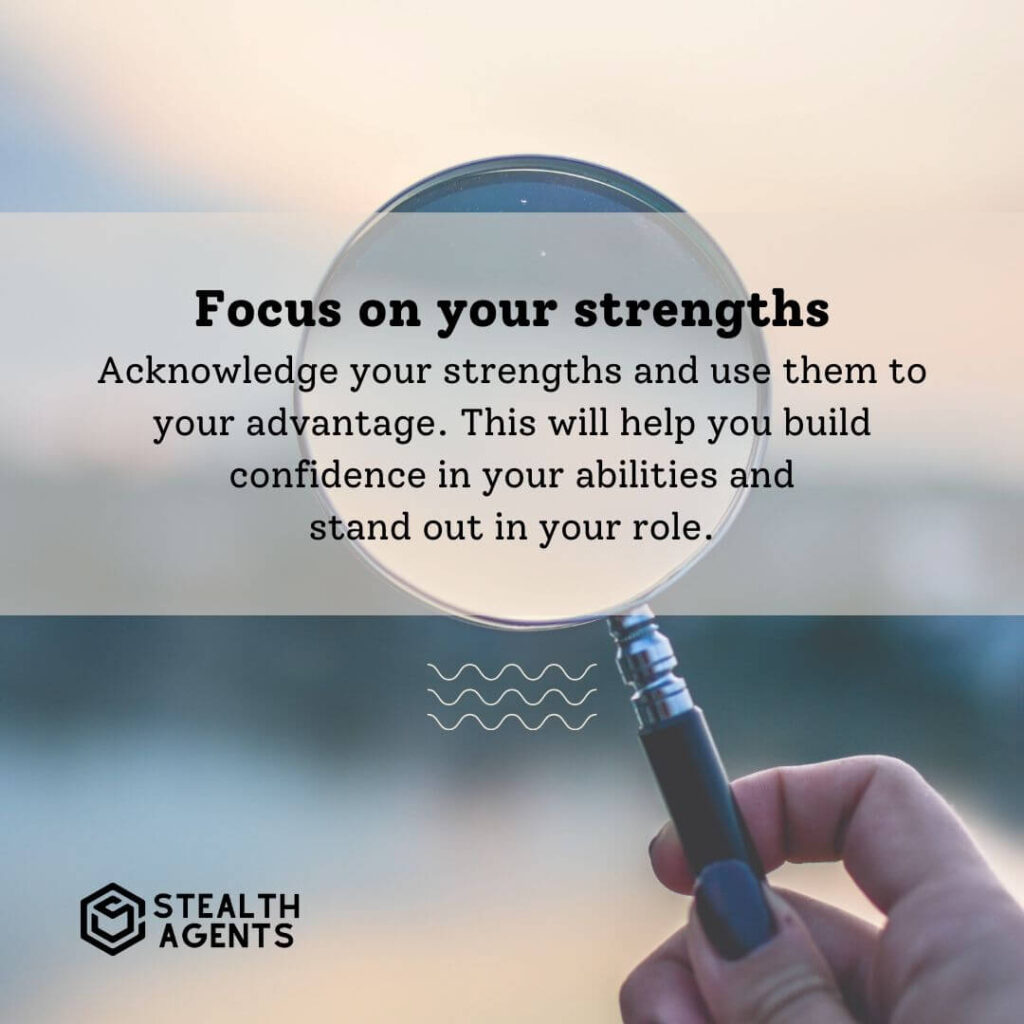 Focus on your strengths Acknowledge your strengths and use them to your advantage. This will help you build confidence in your abilities and stand out in your role.