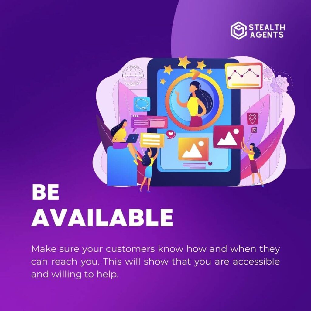 Be available: Make sure your customers know how and when they can reach you. This will show that you are accessible and willing to help.