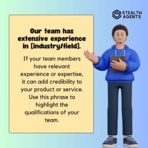 "Our team has extensive experience in [industry/field]." If your team members have relevant experience or expertise, it can add credibility to your product or service. Use this phrase to highlight the qualifications of your team.