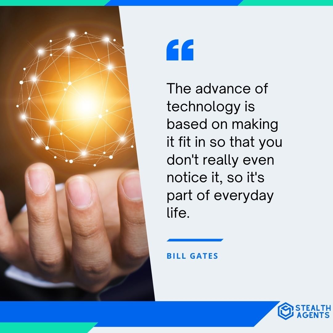 "The advance of technology is based on making it fit in so that you don't really even notice it, so it's part of everyday life." - Bill Gates