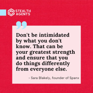 "Don't be intimidated by what you don't know. That can be your greatest strength and ensure that you do things differently from everyone else." - Sara Blakely, founder of Spanx