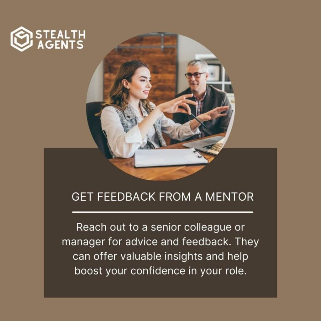 Get feedback from a mentor Reach out to a senior colleague or manager for advice and feedback. They can offer valuable insights and help boost your confidence in your role.