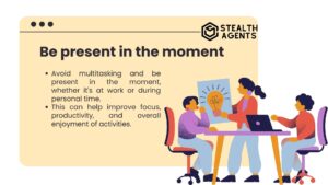 Be present in the moment Avoid multitasking and be present in the moment, whether it's at work or during personal time. This can help improve focus, productivity, and overall enjoyment of activities.