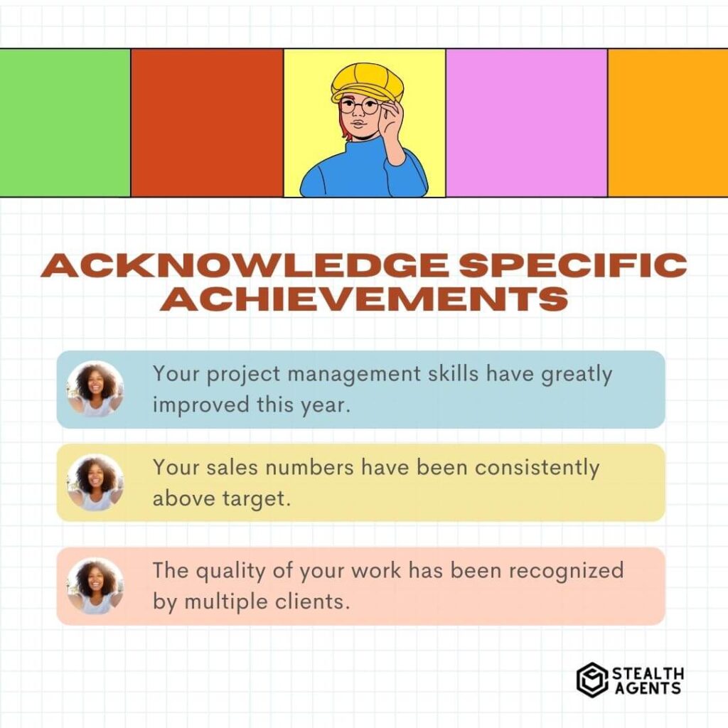 Acknowledge Specific Achievements "Your project management skills have greatly improved this year." "Your sales numbers have been consistently above target." "The quality of your work has been recognized by multiple clients."