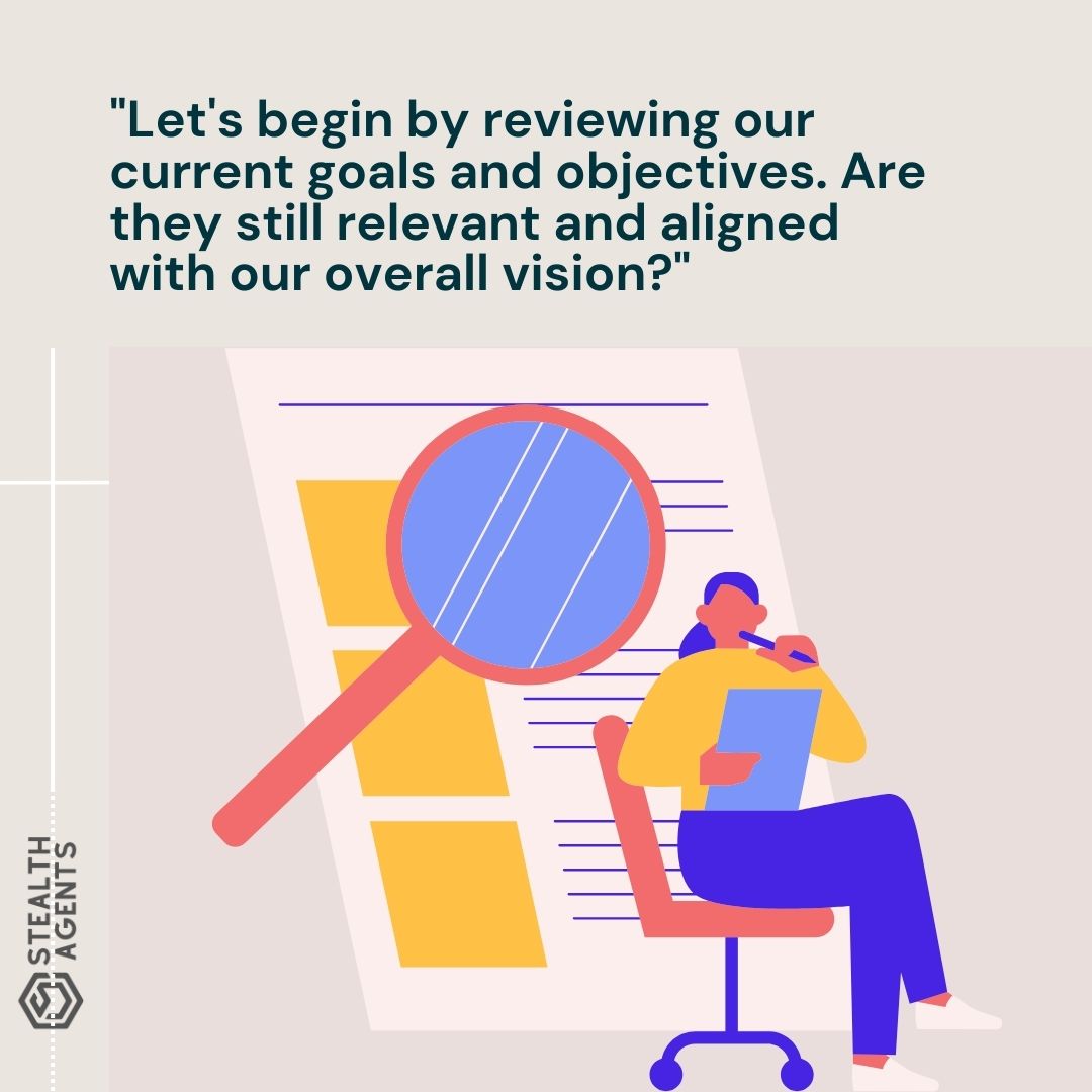 "Let's begin by reviewing our current goals and objectives. Are they still relevant and aligned with our overall vision?"