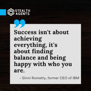 "Success isn't about achieving everything, it's about finding balance and being happy with who you are." - Ginni Rometty, former CEO of IBM