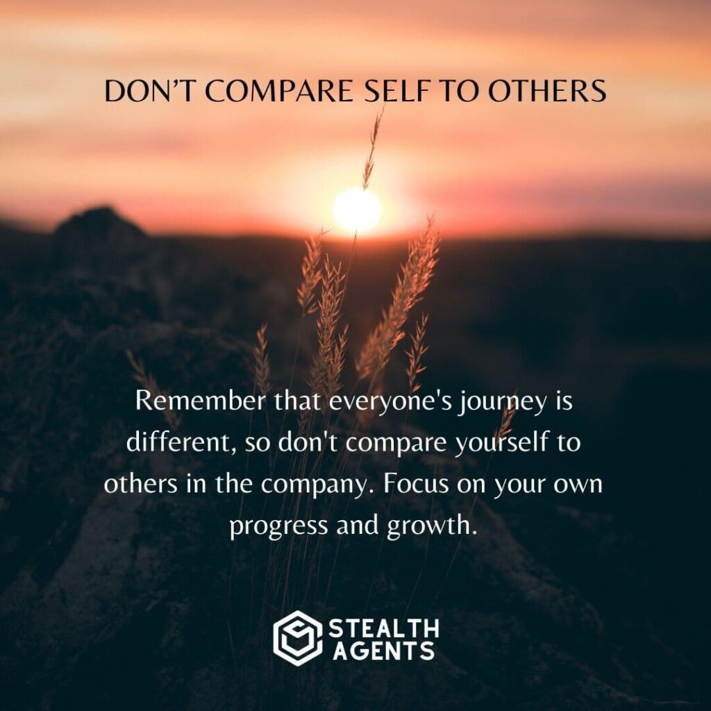 Don't compare yourself to others Remember that everyone's journey is different, so don't compare yourself to others in the company. Focus on your own progress and growth.