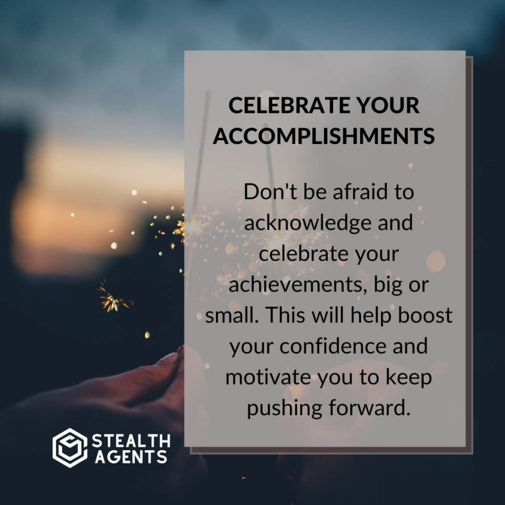 Celebrate your accomplishments Don't be afraid to acknowledge and celebrate your achievements, big or small. This will help boost your confidence and motivate you to keep pushing forward.