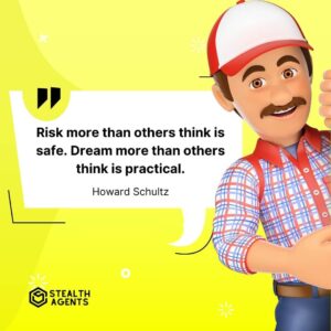 "Risk more than others think is safe. Dream more than others think is practical." - Howard Schultz