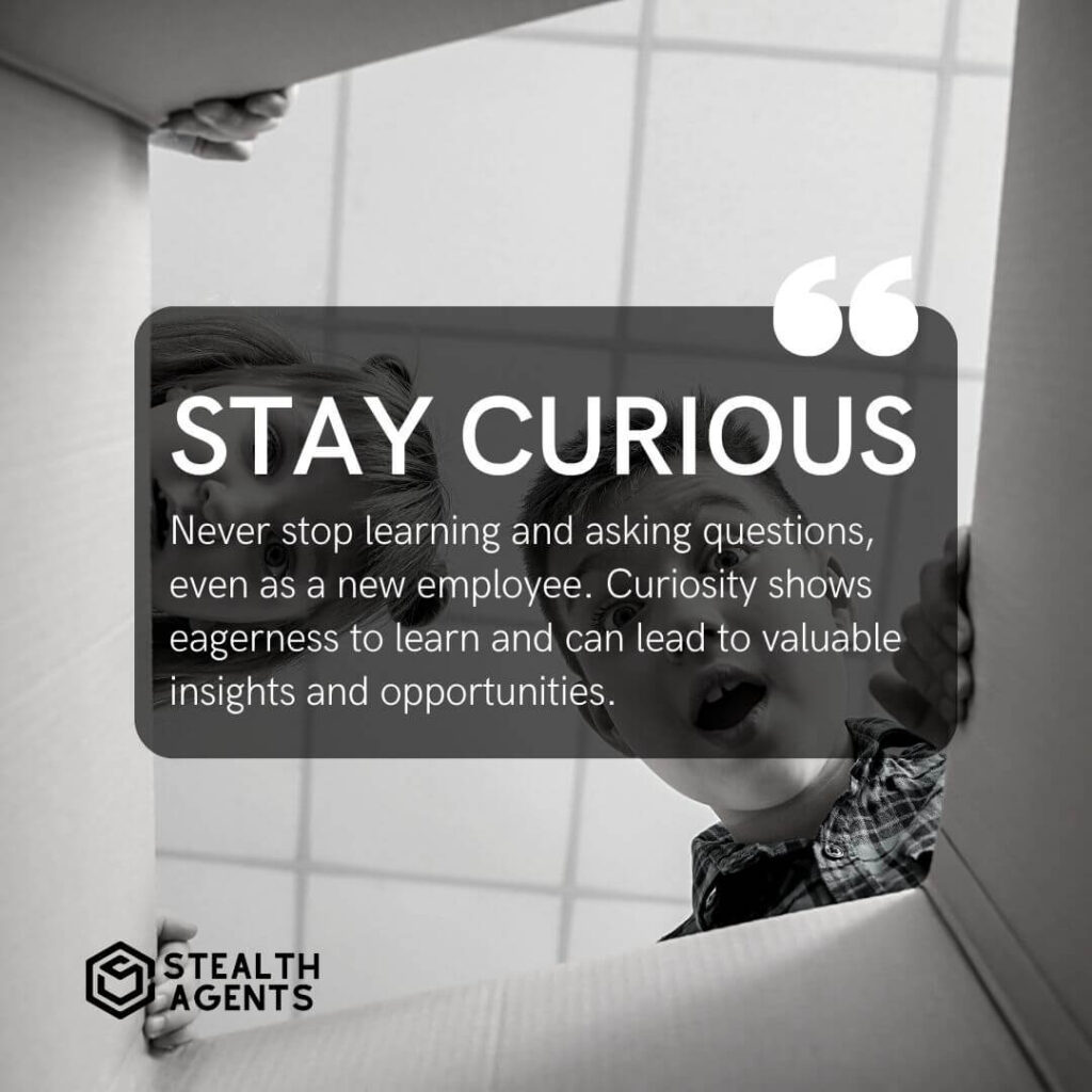 Stay curious Never stop learning and asking questions, even as a new employee. Curiosity shows eagerness to learn and can lead to valuable insights and opportunities.