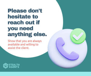 Please don't hesitate to reach out if you need anything else - Show that you are always available and willing to assist the client.