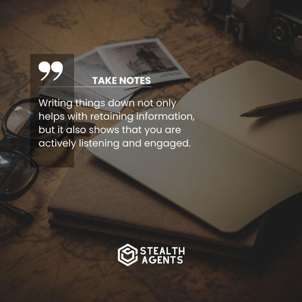 Take notes Writing things down not only helps with retaining information, but it also shows that you are actively listening and engaged.