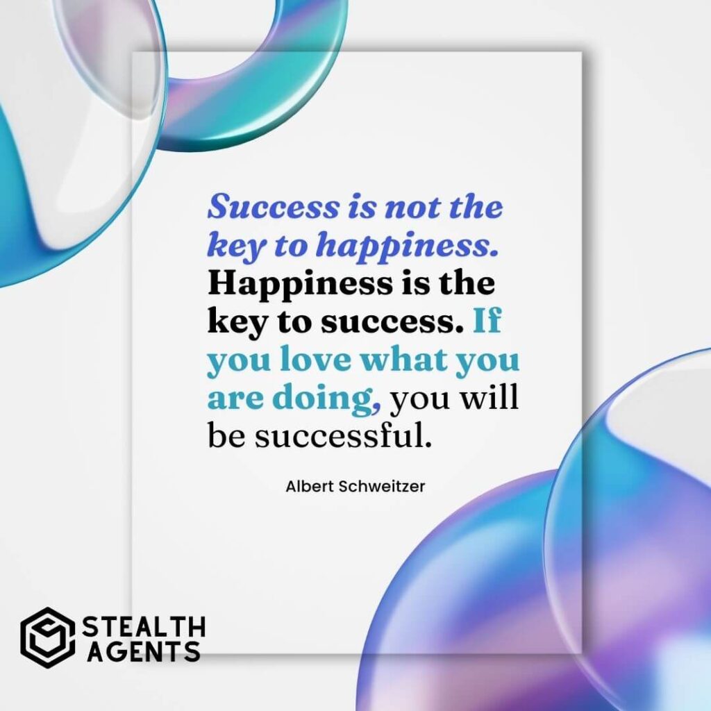 "Success is not the key to happiness. Happiness is the key to success. If you love what you are doing, you will be successful." - Albert Schweitzer