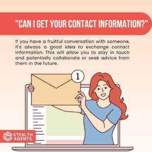 "Can I get your contact information?" If you have a fruitful conversation with someone, it's always a good idea to exchange contact information. This will allow you to stay in touch and potentially collaborate or seek advice from them in the future.