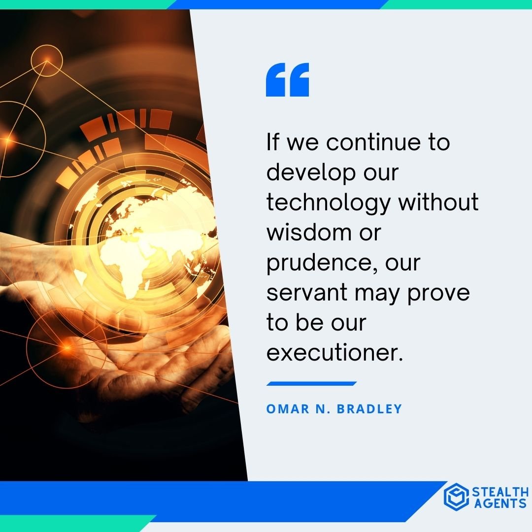 "If we continue to develop our technology without wisdom or prudence, our servant may prove to be our executioner." - Omar N. Bradley