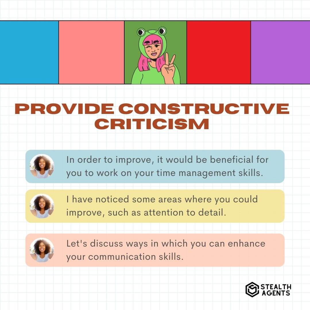 Provide Constructive Criticism "In order to improve, it would be beneficial for you to work on your time management skills." "I have noticed some areas where you could improve, such as attention to detail." "Let's discuss ways in which you can enhance your communication skills."