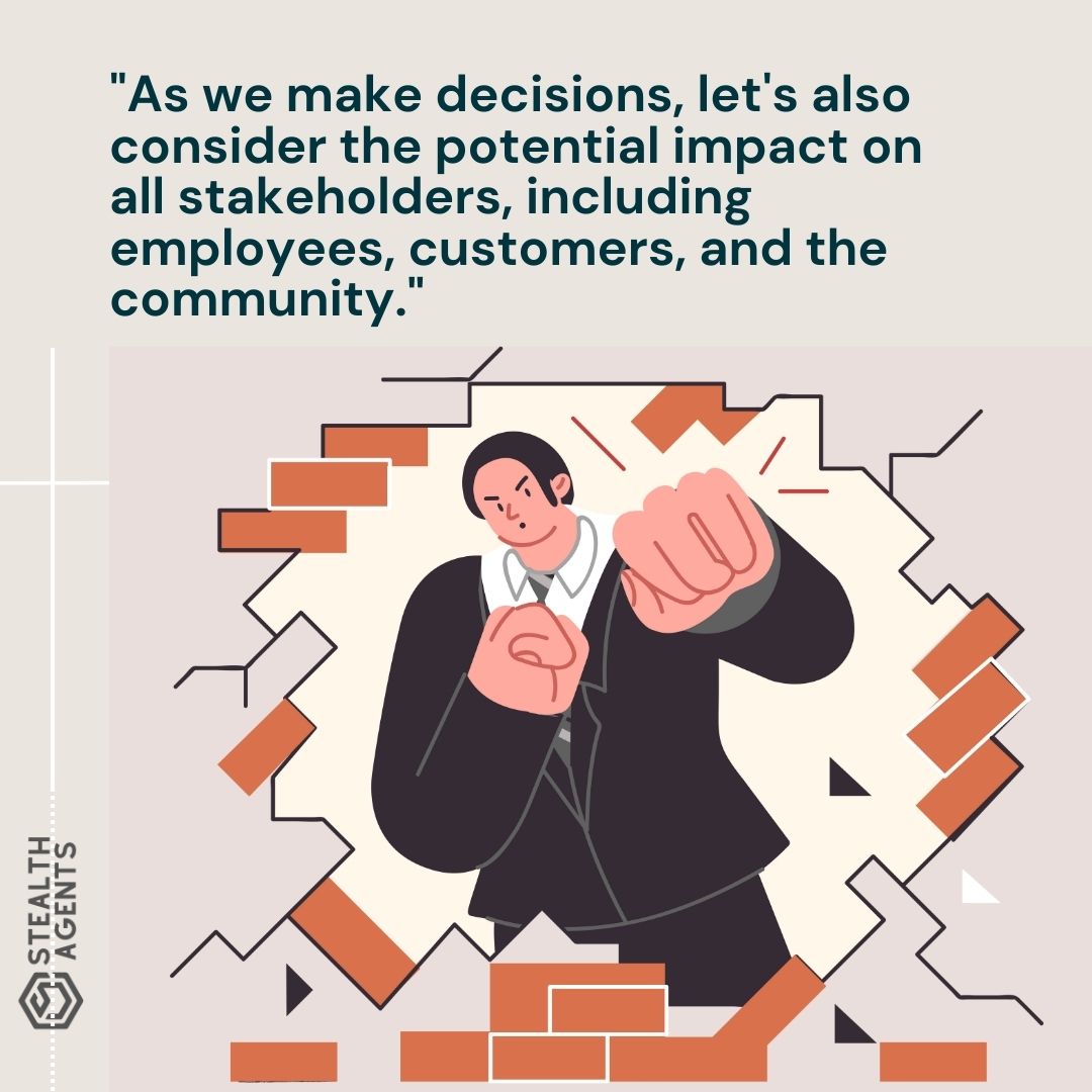 "As we make decisions, let's also consider the potential impact on all stakeholders, including employees, customers, and the community."