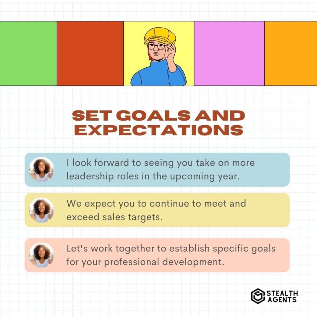 Set Goals and Expectations "I look forward to seeing you take on more leadership roles in the upcoming year." "We expect you to continue to meet and exceed sales targets." "Let's work together to establish specific goals for your professional development."