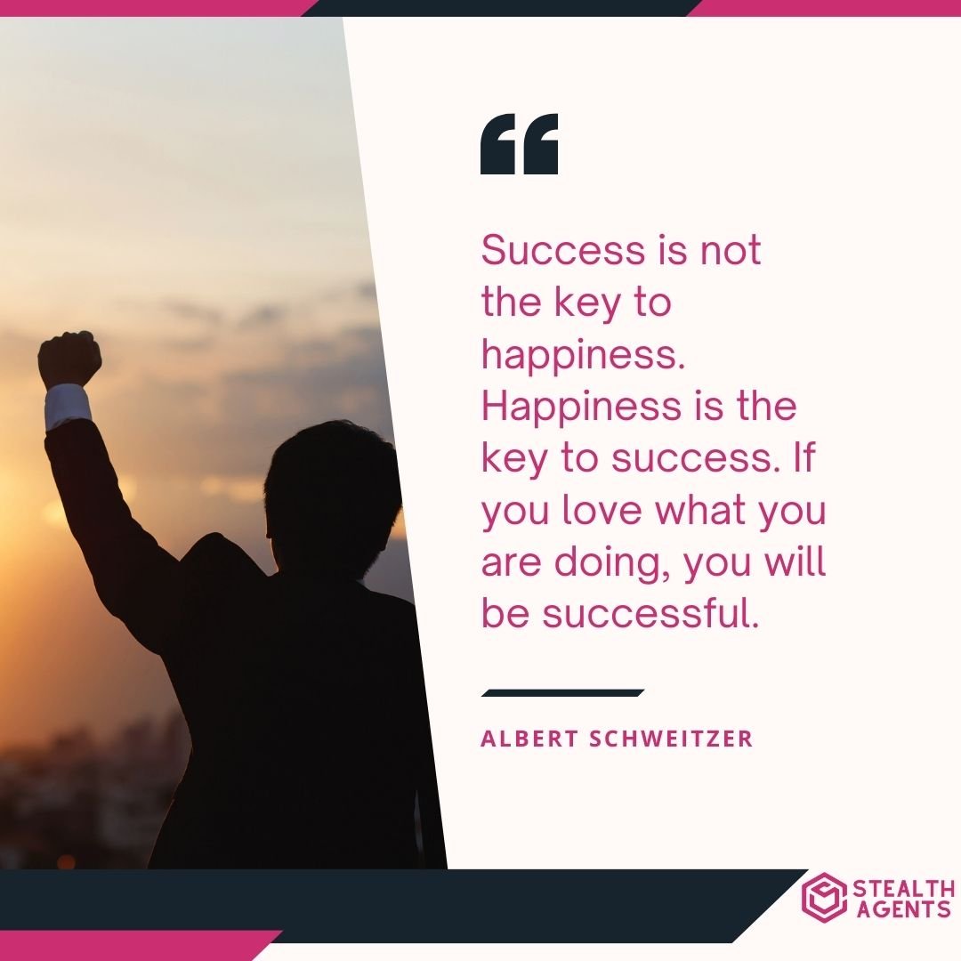 "Success is not the key to happiness. Happiness is the key to success. If you love what you are doing, you will be successful." – Albert Schweitzer