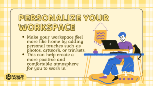 Personalize Your Workspace:

Make your workspace feel more like home by adding personal touches such as photos, artwork, or trinkets.

This can help create a more positive and comfortable atmosphere for you to work in.