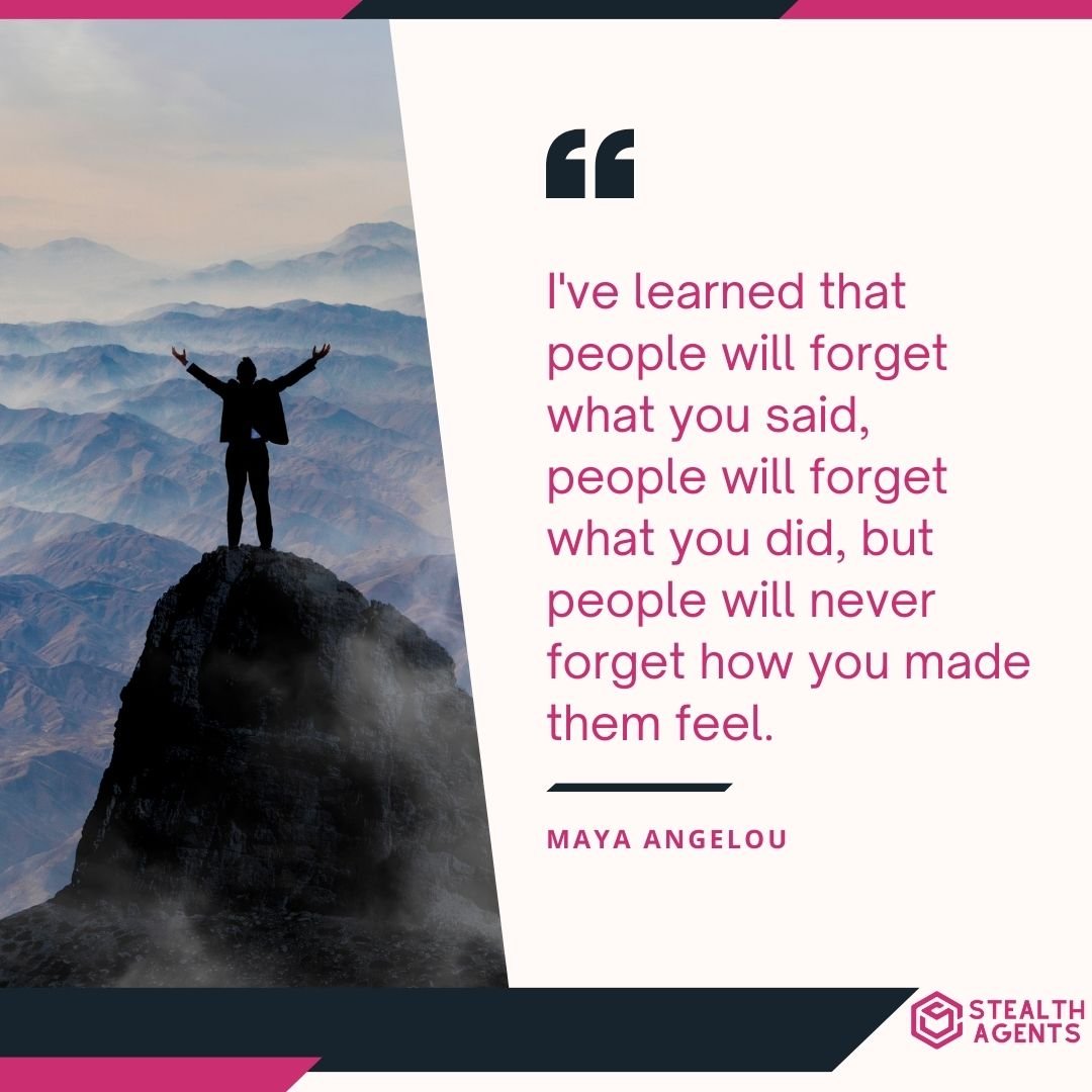 "I've learned that people will forget what you said, people will forget what you did, but people will never forget how you made them feel." – Maya Angelou