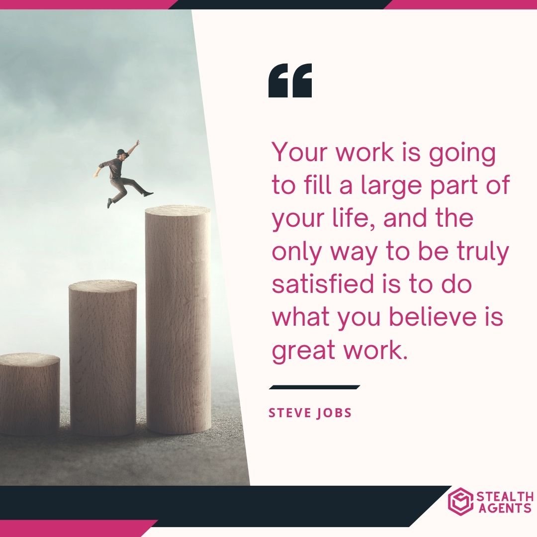 "Your work is going to fill a large part of your life, and the only way to be truly satisfied is to do what you believe is great work." – Steve Jobs