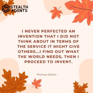 "I never perfected an invention that I did not think about in terms of the service it might give others...I find out what the world needs, then I proceed to invent." - Thomas Edison