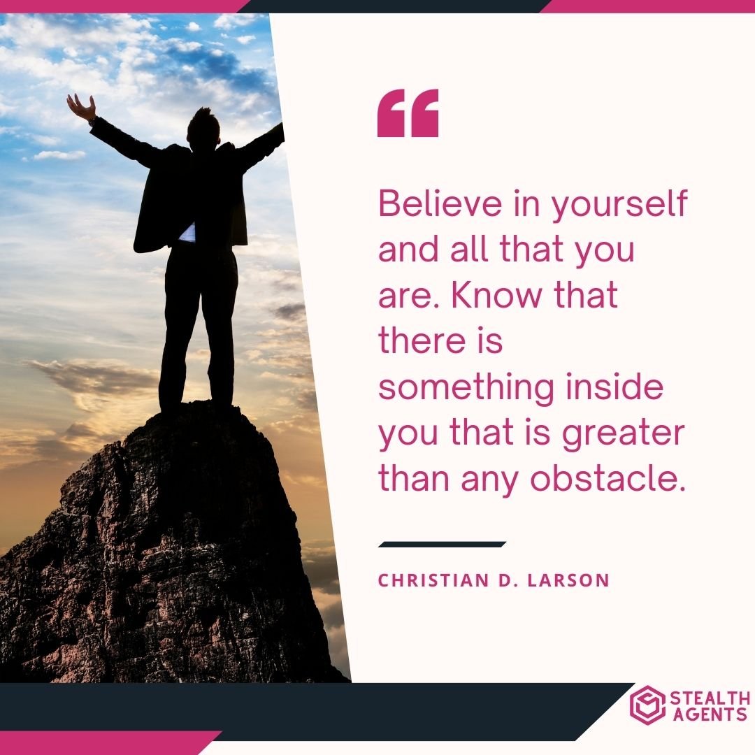 "Believe in yourself and all that you are. Know that there is something inside you that is greater than any obstacle." – Christian D. Larson