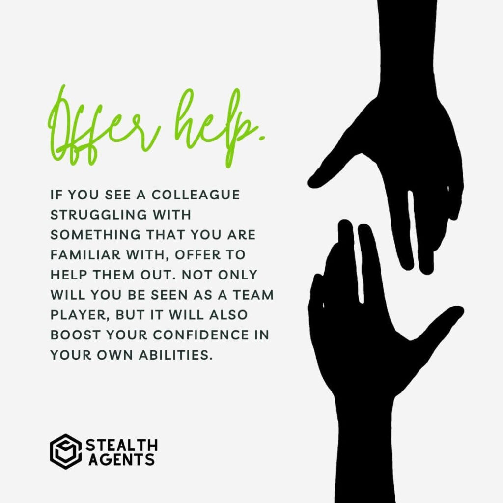 Offer help If you see a colleague struggling with something that you are familiar with, offer to help them out. Not only will you be seen as a team player, but it will also boost your confidence in your own abilities.