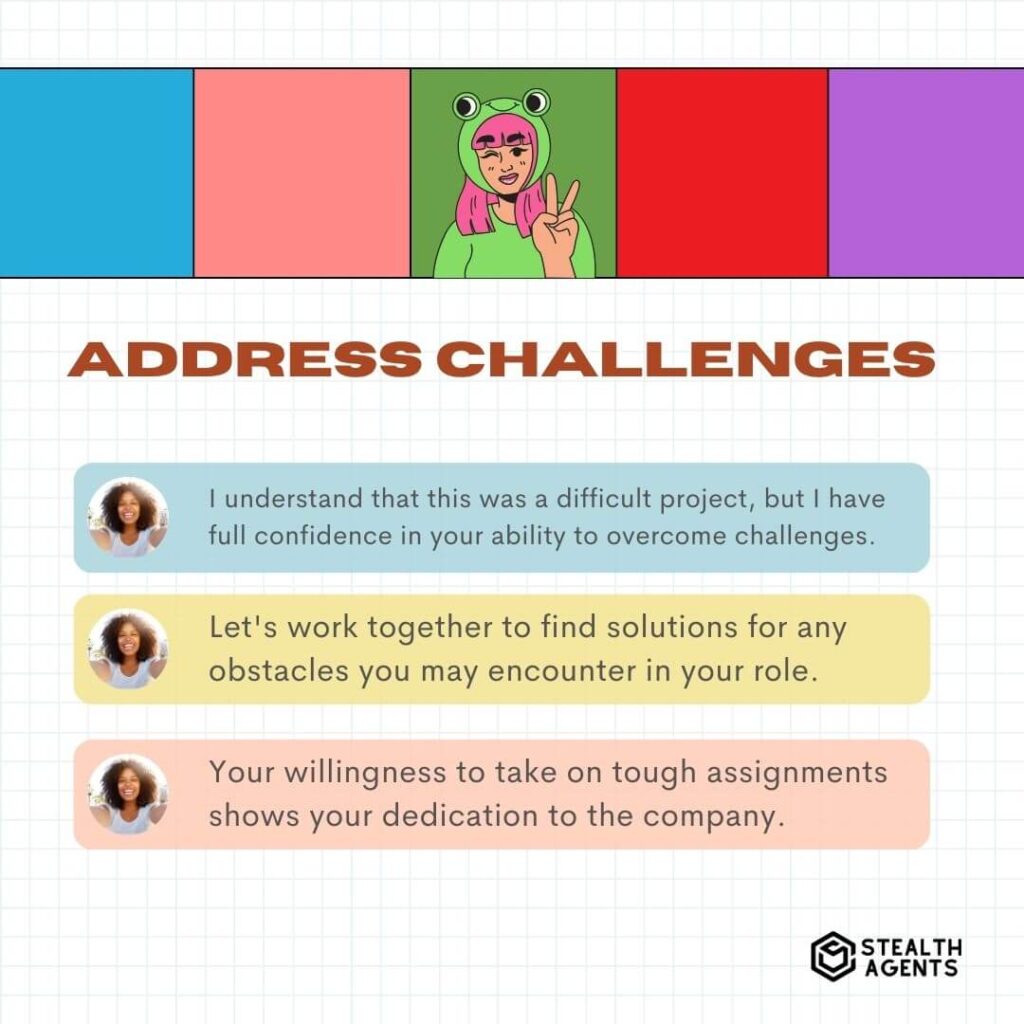 Address Challenges "I understand that this was a difficult project, but I have full confidence in your ability to overcome challenges." "Let's work together to find solutions for any obstacles you may encounter in your role." "Your willingness to take on tough assignments shows your dedication to the company."