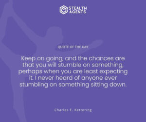 "Keep on going, and the chances are that you will stumble on something, perhaps when you are least expecting it. I never heard of anyone ever stumbling on something sitting down." - Charles F. Kettering