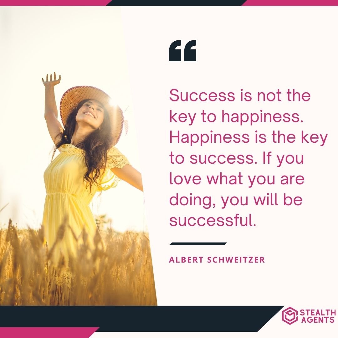 "Success is not the key to happiness. Happiness is the key to success. If you love what you are doing, you will be successful." – Albert Schweitzer