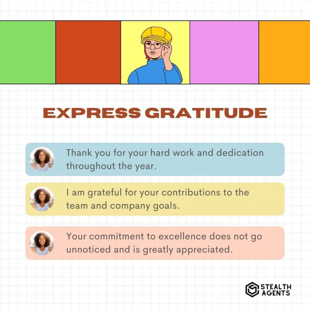 Express Gratitude "Thank you for your hard work and dedication throughout the year." "I am grateful for your contributions to the team and company goals." "Your commitment to excellence does not go unnoticed and is greatly appreciated."