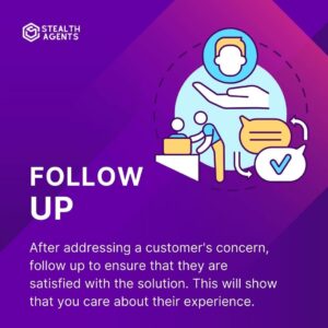 Follow up: After addressing a customer's concern, follow up to ensure that they are satisfied with the solution. This will show that you care about their experience.