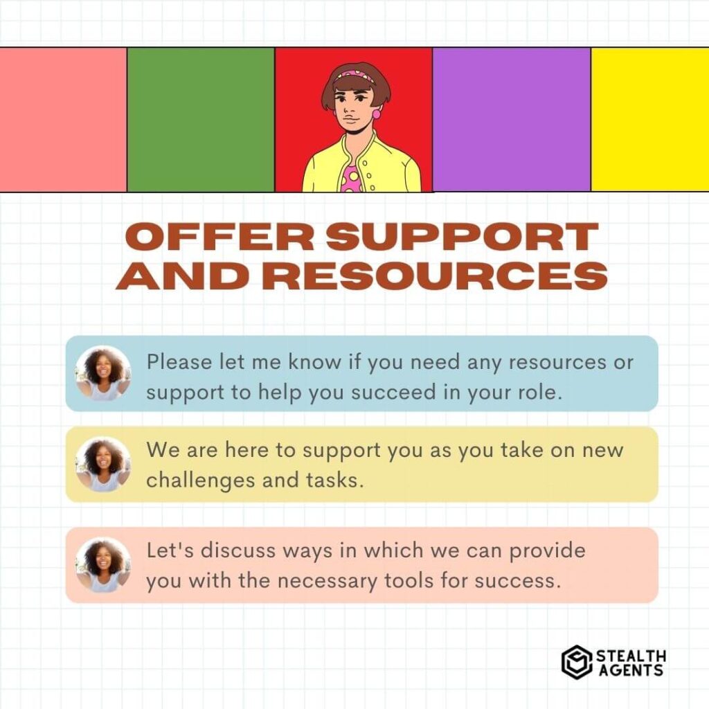 Offer Support and Resources "Please let me know if you need any resources or support to help you succeed in your role." "We are here to support you as you take on new challenges and tasks." "Let's discuss ways in which we can provide you with the necessary tools for success."